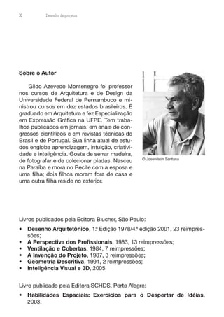 X Desenho de proJ9tos
Sobre o Autor J J
, f
Gildo Azevedo Montenegro foi professor
nos cursos de Arquitetura e de Design da
Universidade Federal de Pernambuco e mi-
nistrou cursos em dez estados brasileiros. É
graduado em Arquitetura e fez Especialização
em Expressão Gráfica na UFPE. Tem traba-
lhos publicados em jornais, em anais de con-
gressos científicos e em revistas técnicas do
Brasil e de Portugal. Sua linha atual de estu-
dos engloba aprendizagem, intuição, criativi-
dade e inteligência. Gosta de serrar madeira,
de fotografar e de colecionar piadas. Nasceu
na Paraíba e mora no Recife com a esposa e
uma filha; dois filhos moram fora de casa e
uma outra filha reside no exterior.
© Josenilson Santana
Livros publicados pela Editora Blucher, São Paulo:
• Desenho Arquitetônico, 1~ Edição 1978/4~ edição 2001, 23 reimpres-
sões;
• A Perspectiva dos Profissionais, 1983, 13 reimpressões;
• Ventilação e Cobertas, 1984, 7 reimpressões;
• A Invenção do Projeto, 1987, 3 reimpressões;
• Geometria Descritiva, 1991, 2 reimpressões;
• Inteligência Visual e 3D, 2005.
Livro publicado pela Editora SCHDS, Porto Alegre:
• Habilidades Espaciais: Exercícios para o Despertar de Idéias,
2003.
 