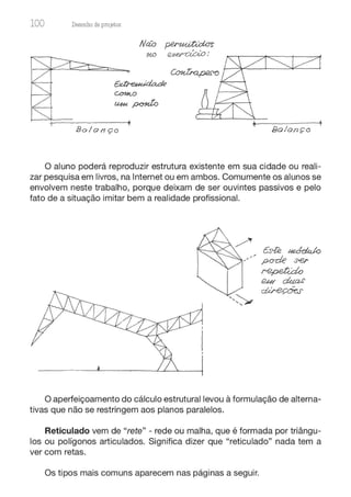 100 Desenho de proJ9tos
Bolonço Bolonço
O aluno poderá reproduzir estrutura existente em sua cidade ou reali-
zar pesquisa em livros, na Internet ou em ambos. Comumente os alunos se
envolvem neste trabalho, porque deixam de ser ouvintes passivos e pelo
fato de a situação imitar bem a realidade profissional.
O aperfeiçoamento do cálculo estrutural levou à formulação de alterna-
tivas que não se restringem aos planos paralelos.
Reticulado vem de "rete" - rede ou malha, que é formada por triângu-
los ou polígonos articulados. Significa dizer que "reticulado" nada tem a
ver com retas.
Os tipos mais comuns aparecem nas páginas a seguir.
 