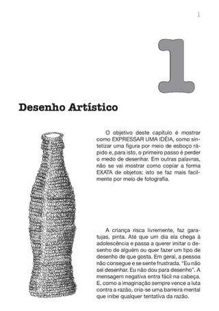 1
Desenho Artístico
O objetivo deste capítulo é mostrar
como EXPRESSAR UMA IDÉIA, como sin-
tetizar uma figura por meio de esboço rá-
pido e, para isto, o primeiro passo é perder
o medo de desenhar. Em outras palavras,
não se vai mostrar como copiar a forma
EXATA de objetos; isto se faz mais facil-
mente por meio de fotografia.
A criança risca livremente, faz gara-
tujas, pinta. Até que um dia ela chega à
adolescência e passa a querer imitar o de-
senho de alguém ou quer fazer um tipo de
desenho de que gosta. Em geral, a pessoa
não consegue e se sente frustrada. "Eu não
sei desenhar. Eu não dou para desenho". A
mensagem negativa entra fácil na cabeça.
E, como a imaginação sempre vence a luta
contra a razão, cria-se uma barreira mental
que inibe qualquer tentativa da razão.
 