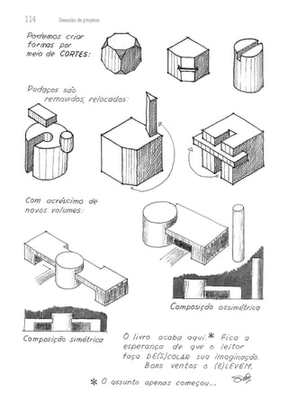 114 Desenho de proJetos
Po-c!emos cr/or
formas por
meio de CORTES:
Pt?doços soo
remowdos relocados.·
,
Com ocre'.scimo de
novos volumfJs.·
Composição sirneLrico
Composiçdo ossirnétr/co
Ô livro ocoba aqui.* Fico o
esperança df) que o leitor
faço DE(S)coLAR suo lmoginoçóo.
Bons ventos o (E)t.EVEM.
* O assunto apenas começou... t;;'ti}:,
 