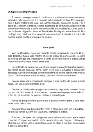 Estrutura e orgaruzação da forma 115
O duplo e a compensação
É normal que o pensamento racional e o intuitivo convivam no mesmo
indivíduo. Menos comum é a posição extremada de ambos. Por exemplo:
que o bom matemático seja, em compensação, excelente poeta. Foi o
caso de Joaquim Cardoso, exímio calculista de estruturas arquitetônicas
pouco convencionais e autor de poesias de alta expressão. Outro caso é
do professor argentino Manoel Fernández Rodriguez, estudioso da Ho-
mologia que publicou livro excepcionalmente bem ilustrado e é cultor da
poesia, como revela o texto que se segue.
Para quê?
Veio de Kandahar para sua distante aldeia, próxima de Karachi. O an-
cião Dazrahel havia sido mestre chefe da olaria da corte afegã. Se para
os velhos amigos era inexplicável a volta do mestre oleiro à aldeia, ainda
maior o era a vida que levava entre eles.
Levantando-se com o sol, ele dirigia-se para a montanha a fim de bus-
car raízes secas para seu forno. Viam-no triturar e amassar a argila com
seus pés. Colhia uma massa informe de barro e a fixava habilmente em seu
torno. Com a cabeça entre as mãos, passava horas concentrado.
Porém, uma vez a inspiração chegou e dos dedos do genial ancião
surgiu um vaso extremamente belo.
Depois de 15 dias de secagem e convertida, depois da primeira forna-
da, em biscoito, o ancião apanhou seu barco e se dirigiu para mar adentro
a fim de, na ausência de poeira, realizar a esmaltagem.
Todos se perguntavam quem seria o grande senhor para o qual Daz-
rahel havia feito a jóia.
Ao entardecer do dia seguinte, viram o oleiro sair com um vulto debai-
xo de sua túnica e, com ele, já à noite, regressar à aldeia.
E assim, dia após dia. Intrigados, persuadiram um rapaz para espiar
o ancião. O rapaz, escondido atrás de arbustos, viu chegar o oleiro que,
abrindo sua túnica, pôs o inquietante vaso no chão à margem do caminho
e sentou junto dele.
 