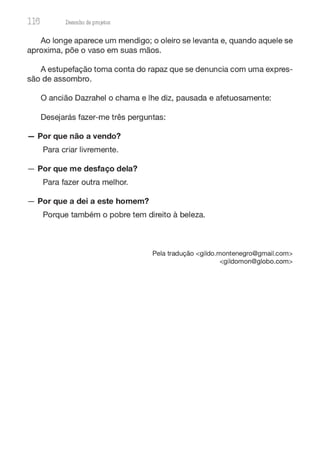 116 Desenho de proJ9tos
Ao longe aparece um mendigo; o oleiro se levanta e, quando aquele se
aproxima, põe o vaso em suas mãos.
A estupefação toma conta do rapaz que se denuncia com uma expres-
são de assombro.
O ancião Dazrahel o chama e lhe diz, pausada e afetuosamente:
Desejarás fazer-me três perguntas:
- Por que não a vendo?
Para criar livremente.
- Por que me desfaço dela?
Para fazer outra melhor.
- Por que a dei a este homem?
Porque também o pobre tem direito à beleza.
Pela tradução <gildo.montenegro@gmail.com>
<gildomon@globo.com>
 