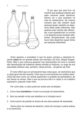 2 Desenho de proJ9tos
É por aqui que este livro vai
mostrar que qualquer pessoa que
sabe escrever pode desenhar.
Vamos ver o que acontece na
vida do adolescente. Da mesma
maneira que não existem duas
pessoas iguais, também os dese-
nhos delas serão diferentes. Não
apenas suas mentes são diferen-
tes; suas experiências no mundo
e no desenho foram também dife-
rentes. Simplesmente, não pode
haver dois desenhos iguais feitos
por pessoas diferentes!
Outro aspecto a considerar é que há quem comece a desenhar fa-
zendo cópia de um grande artista; por exemplo, Da Vinci, Miguel Ângelo,
Dürer. Mas o que costuma aparecer nas reproduções de livros e revistas
são reproduções de trabalhos destes artistas já maduros, no auge de sua
expressão artística; são, portanto, obras-primas... de gênios da Arte!
É muito difícil que um principiante faça coisa igual. Já mostramos que
a cópia igual não tem sentido. Claro que um principiante com prática dese-
nhará tão bem como um artista experiente; é questão de persistência, de
dar tempo ao tempo. Mas o que se procura não é a cópia; é um trabalho
expressivo, pessoal e bem feito.
Por outro lado, a cópia pode ser aceita sob condições:
1. Como fase transitória e inicial na evolução do desenhante.
2. Sem se prender muito aos detalhes ou à imitação servil.
3. Como ponto de partida na busca de seu jeito pessoal de expressão.
Vamos falar do material de desenho, antes de começar a parte prática
e os exercícios.
 