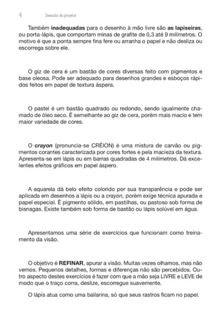 4 Desenho de proJ9tos
Também inadequadas para o desenho à mão livre são as lapiseiras,
ou porta-lápis, que comportam minas de grafite de 0,3 até 9 milímetros. O
motivo é que a ponta sempre fina fere ou arranha o papel e não desliza ou
escorrega sobre ele.
O giz de cera é um bastão de cores diversas feito com pigmentos e
base oleosa. Pode ser adequado para desenhos grandes e esboços rápi-
dos feitos em papel de textura áspera.
O pastel é um bastão quadrado ou redondo, sendo igualmente cha-
mado de óleo seco. É semelhante ao giz de cera, porém mais macio e tem
maior variedade de cores.
O crayon (pronuncia-se CRÉION) é uma mistura de carvão ou pig-
mentos corantes caracterizada por cores fortes e pela macieza da textura.
Apresenta-se em lápis ou em barras quadradas de 4 milímetros. Dá exce-
lentes efeitos gráficos em papel áspero.
A aquarela dá belo efeito colorido por sua transparência e pode ser
aplicada em desenhos a lápis ou a crayon, porém exige técnica apurada e
papel especial. É pigmento sólido, em pastilhas, ou pastoso sob forma de
bisnagas. Existe também sob forma de bastão ou lápis solúvel em água.
Apresentamos uma série de exercícios que funcionam como treina-
mento da visão.
O objetivo é REFINAR, apurar a visão. Muitas vezes olhamos, mas não
vemos. Pequenos detalhes, formas e diferenças não são percebidos. Ou-
tro aspecto destes exercícios é fazer com que a mão seja LIVRE e LEVE de
modo que o traço corra, deslize, escorregue suavemente.
O lápis atua como uma bailarina, só que seus rastros ficam no papel.
 