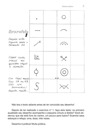 Copi.e ccuta.
~ 11.0
~cu:bo ~
à. direJ;a..
Us--e íapi.s' ~
~ 28 <Xt. €8 .
Ntio u.s--e
~a../
~ . ~ ·- ·
•
-
/1
li;_
9
s
Desenho artístico 5
o
~
~
;<'
@
e t,
M I
Não leia o texto adiante antes de ter concluído seu desenho!
Depois de ter realizado o exercício n.? 1, faça este teste: no primeiro
quadrado seu desenho acompanha o pequeno círculo à direita? Você ob-
servou que ele está fora do centro, um pouco para baixo? Examine seus
esboços e refaça: uma, duas, três vezes.
Desenho é prática! Muita prática.
 
