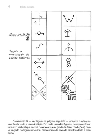 6 Desenho de proJ9tos
o
o
fl'X@!l'@ó@u@ L()--,
1'
z
Segw·r o 1 rt
orientaçdo do Gi (')
póq1Í7o onfen'or.
·+ ~
•
~
O exercício 3 - ver figura na página seguinte - envolve o adestra-
mento da visão e da mão/lápis. Em cada uma das figuras, deve-se colocar
um eixo vertical que servirá de apoio visual (nada de fazer medições!) para
o traçado da figura simétrica. Daí o nome de eixo de simetria dado a esta
linha.
 