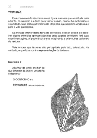 10 Desenho de proJ9tos
TEXTURAS
Elas criam o efeito de contraste na figura, assunto que se estuda mais
adiante. O exercício 4 é feito para treinar a mão, dando-lhe mobilidade e
velocidade. Que serão extremamente úteis para os exercícios vindouros e
para a vida profissional.
Na metade inferior desta folha de exercícios, o leitor, depois de esco-
lher alguns exemplos apresentados nas duas páginas anteriores, fará suas
experimentações. Aí poderá soltar sua imaginação e criar outras variantes
de texturas.
Vale lembrar que texturas são perceptíveis pelo tato, sobretudo. Na
verdade, o que fazemos é a representação de texturas.
Exercício 5
Apanhar do chão (melhor do
que arrancar da árvore) uma folha
e desenhar
O CONTORNO e a
ESTRUTURA ou as nervuras.
 