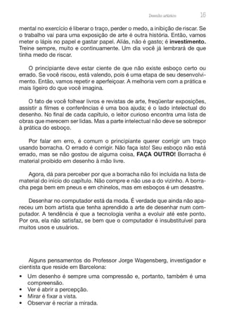 Desenho artístico 15
mental no exercício é liberar o traço, perder o medo, a inibição de riscar. Se
o trabalho vai para uma exposição de arte é outra história. Então, vamos
meter o lápis no papel e gastar papel. Aliás, não é gasto; é investimento.
Treine sempre, muito e continuamente. Um dia você já lembrará de que
tinha medo de riscar.
O principiante deve estar ciente de que não existe esboço certo ou
errado. Se você riscou, está valendo, pois é uma etapa de seu desenvolvi-
mento. Então, vamos repetir e aperfeiçoar. A melhoria vem com a prática e
mais ligeiro do que você imagina.
O fato de você folhear livros e revistas de arte, freqüentar exposições,
assistir a filmes e conferências é uma boa ajuda; é o lado intelectual do
desenho. No final de cada capítulo, o leitor curioso encontra uma lista de
obras que merecem ser lidas. Mas a parte intelectual não deve se sobrepor
à prática do esboço.
Por falar em erro, é comum o principiante querer corrigir um traço
usando borracha. O errado é corrigir. Não faça isto! Seu esboço não está
errado, mas se não gostou de alguma coisa, FAÇA OUTRO! Borracha é
material proibido em desenho à mão livre.
Agora, dá para perceber por que a borracha não foi incluída na lista de
material do início do capítulo. Não compre e não use a do vizinho. A borra-
cha pega bem em pneus e em chinelos, mas em esboços é um desastre.
Desenhar no computador está da moda. É verdade que ainda não apa-
receu um bom artista que tenha aprendido a arte de desenhar num com-
putador. A tendência é que a tecnologia venha a evoluir até este ponto.
Por ora, ela não satisfaz, se bem que o computador é insubstituível para
muitos usos e usuários.
Alguns pensamentos do Professor Jorge Wagensberg, investigador e
cientista que reside em Barcelona:
• Um desenho é sempre uma compressão e, portanto, também é uma
compreensão.
• Ver é abrir a percepção.
• Mirar é fixar a vista.
• Observar é recriar a mirada.
 