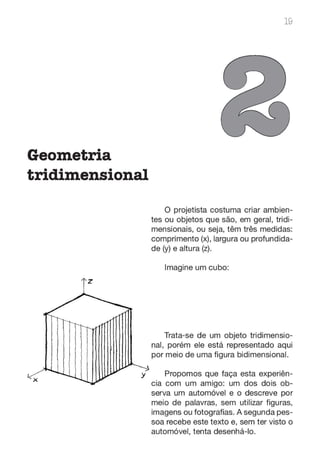 Geometria
tridimensional
19
O projetista costuma criar ambien-
tes ou objetos que são, em geral, tridi-
mensionais, ou seja, têm três medidas:
comprimento (x), largura ou profundida-
de (y) e altura (z).
Imagine um cubo:
Trata-se de um objeto tridimensio-
nal, porém ele está representado aqui
por meio de uma figura bidimensional.
y Propomos que faça esta experiên-
cia com um amigo: um dos dois ob-
serva um automóvel e o descreve por
meio de palavras, sem utilizar figuras,
imagens ou fotografias. A segunda pes-
soa recebe este texto e, sem ter visto o
automóvel, tenta desenhá-lo.
 