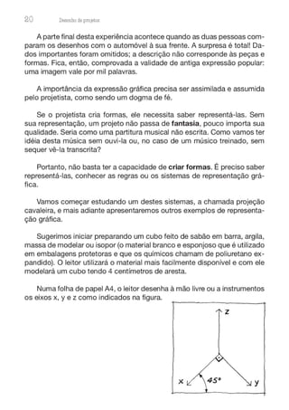 20 Desenho de proJ9tos
A parte final desta experiência acontece quando as duas pessoas com-
param os desenhos com o automóvel à sua frente. A surpresa é total! Da-
dos importantes foram omitidos; a descrição não corresponde às peças e
formas. Fica, então, comprovada a validade de antiga expressão popular:
uma imagem vale por mil palavras.
A importância da expressão gráfica precisa ser assimilada e assumida
pelo projetista, como sendo um dogma de fé.
Se o projetista cria formas, ele necessita saber representá-las. Sem
sua representação, um projeto não passa de fantasia, pouco importa sua
qualidade. Seria como uma partitura musical não escrita. Como vamos ter
idéia desta música sem ouvi-la ou, no caso de um músico treinado, sem
sequer vê-la transcrita?
Portanto, não basta ter a capacidade de criar formas. É preciso saber
representá-las, conhecer as regras ou os sistemas de representação grá-
fica.
Vamos começar estudando um destes sistemas, a chamada projeção
cavaleira, e mais adiante apresentaremos outros exemplos de representa-
ção gráfica.
Sugerimos iniciar preparando um cubo feito de sabão em barra, argila,
massa de modelar ou isopor (o material branco e esponjoso que é utilizado
em embalagens protetoras e que os químicos chamam de poliuretano ex-
pandido). O leitor utilizará o material mais facilmente disponível e com ele
modelará um cubo tendo 4 centímetros de aresta.
Numa folha de papel A4, o leitor desenha à mão livre ou a instrumentos
os eixos x, y e z como indicados na figura.
z
X y
 