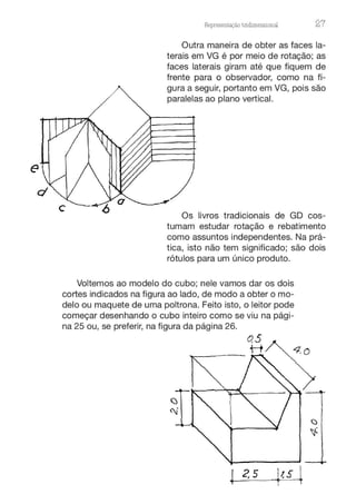 Representação tnd1mens10nru 27
Outra maneira de obter as faces la-
terais em VG é por meio de rotação; as
faces laterais giram até que fiquem de
frente para o observador, como na fi-
gura a seguir, portanto em VG, pois são
paralelas ao plano vertical.
Os livros tradicionais de GD cos-
tumam estudar rotação e rebatimento
como assuntos independentes. Na prá-
tica, isto não tem significado; são dois
rótulos para um único produto.
Voltemos ao modelo do cubo; nele vamos dar os dois
cortes indicados na figura ao lado, de modo a obter o mo-
delo ou maquete de uma poltrona. Feito isto, o leitor pode
começar desenhando o cubo inteiro como se viu na pági-
na 25 ou, se preferir, na figura da página 26.
4 2, 5
 