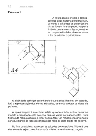 28 Desenho de proJ9tos
Exercício 1
A4
A figura abaixo orienta a coloca-
ção dos eixos na folha de formato A4,
de modo a evitar que as projeções ou
vistas fiquem fora do papel. Na parte
à direita desta mesma figura, mostra-
se o aspecto final das diversas vistas
a fim de orientar o principiante.
O leitor pode começar desenhando o cubo ainda inteiro e, em seguida,
fará a representação dos cortes indicados, de modo a obter as vistas da
poltrona.
A aprendizagem é mais bem retida quando o leitor aplica cores no
modelo e transporta este colorido para as vistas correspondentes. Para
fixar ainda mais o assunto, o leitor poderá fazer um modelo em cartolina ou
cartão, colando as faces recortadas por meio de abas ou de fita adesiva.
No final do capítulo, aparecem as soluções dos exercícios. O ideal é que
elas somente sejam consultadas após o leitor ter realizado seu traçado.
 