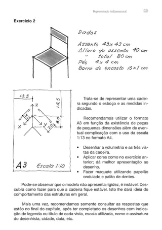 Exercício 2
13.5
A3 Escolo 1:10
Representação tnd1mens10nru 29
i)ados
Asse1?to 43x 43 cm
.4/tvro do assento 40 cm
'/ foto/ 80on
Pes 4x 4 cm
l3orn:? do encosto IS><! cffJ
Trata-se de representar uma cadei-
ra segundo o esboço e as medidas in-
dicadas.
Recomendamos utilizar o formato
A3 em função da existência de peças
de pequenas dimensões além de even-
tual complicação com o uso da escala
1:13 no formato A4.
• Desenhar a volumetria e as três vis-
tas da cadeira.
• Aplicar cores como no exercício an-
terior; dá melhor apresentação ao
desenho.
• Fazer maquete utilizando papelão
ondulado e palito de dentes.
Pode-se observar que o modelo não apresenta rigidez, é instável. Des-
cubra como fazer para que a cadeira fique estável. Isto lhe dará idéia do
comportamento das estruturas em geral.
Mais uma vez, recomendamos somente consultar as respostas que
estão no final do capítulo, após ter completado os desenhos com indica-
ção de legenda ou título de cada vista, escala utilizada, nome e assinatura
do desenhista, cidade, data, etc.
 