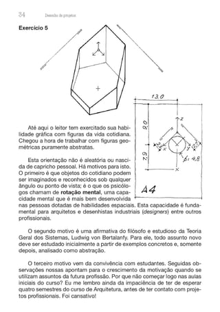 34 Desenho de proJ9tos
Exercício 5
Até aqui o leitor tem exercitado sua habi-
lidade gráfica com figuras da vida cotidiana.
Chegou a hora de trabalhar com figuras geo-
métricas puramente abstratas.
Esta orientação não é aleatória ou nasci-
da de capricho pessoal. Há motivos para isto.
O primeiro é que objetos do cotidiano podem
ser imaginados e reconhecidos sob qualquer
ângulo ou ponto de vista; é o que os psicólo-
gos chamam de rotação mental, uma capa-
cidade mental que é mais bem desenvolvida
i
13. 0
O)
------;(
A4
nas pessoas dotadas de habilidades espaciais. Esta capacidade é funda-
mental para arquitetos e desenhistas industriais (designers) entre outros
profissionais.
O segundo motivo é uma afirmativa do filósofo e estudioso da Teoria
Geral dos Sistemas, Ludwig von Bertalanfy. Para ele, todo assunto novo
deve ser estudado inicialmente a partir de exemplos concretos e, somente
depois, analisado como abstração.
O terceiro motivo vem da convivência com estudantes. Seguidas ob-
servações nossas apontam para o crescimento da motivação quando se
utilizam assuntos da futura profissão. Por que não começar logo nas aulas
iniciais do curso? Eu me lembro ainda da impaciência de ter de esperar
quatro semestres do curso de Arquitetura, antes de ter contato com proje-
tos profissionais. Foi cansativo!
 