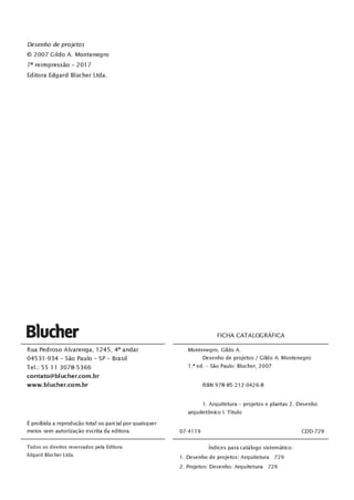 Desenho de projetos
© 2007 Gildo A. Montenegro
7ª reimpressão - 2017
Editora Edgard Blücher Ltda.
Blucher
Rua Pedroso Alvarenga, 1245, 4° andar
04531-934 - São Paulo - SP - Brasil
Tel. : 55 l l 3078-5366
contato@blucher.com.br
www.blucher.com.br
Éproibida a reprodução total ou parcial por quaisquer
meios sem autorização escrita da editora.
Todos os direitos reservados pela Editora
Edgard Blücher Ltda.
FICHA CATALOGRÁFICA
Montenegro, Gildo A.
Desenho de projetos / Gildo A. Montenegro
1.ª ed. - São Paulo: Blucher, 2007
ISBN 978-85-212-0426-8
1. Arquitetura - projetos e plantas 2. Desenho
arquitetônico 1. Título
07-4119 CDD-729
Índices para catálogo sistemático:
1. Desenho de projetos: Arquitetura 729
2. Projetos: Desenho: Arquitetura 729
 