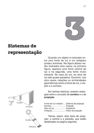 Sistemas de
representação
43
Quando um objeto é colocado en-
tre uma fonte de luz e um anteparo
produz sombras. Na figura abaixo es-
tão ilustrados dois casos; na primeira
figura, aparece uma fonte central de
luz e na segunda, uma fonte muito
distante. No caso do sol, os raios de
luz são quase paralelos. Ocorrem, nos
dois casos, relações ou similaridades
geométricas entre a fonte de luz, o ob-
jeto e a sombra.
Em termos teóricos, existem analo-
gias entre o conceito de sombra e o de
projeção:
Fonte de luz e objeto ...... Sistema de projeção
Sombra................................. Projeção
Raio de luz.......................... Projetante
Anteparo .............................. Plano de projeção
Temos, assim, dois tipos de proje-
ção: a central e a paralela, que estão
detalhadas na página seguinte.
 