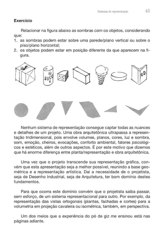 Sistemas de representação 45
Exercício
Relacionar na figura abaixo as sombras com os objetos, considerando
que:
1. as sombras podem estar sobre uma parede/plano vertical ou sobre o
piso/plano horizontal;
2. os objetos podem estar em posição diferente da que aparecem na fi-
gura.
•Nenhum sistema de representação consegue captar todas as nuances
e detalhes de um projeto. Uma obra arquitetônica ultrapassa a represen-
tação tridimensional, pois envolve volumes, planos, cores, luz e sombra,
som, emoção, cheiros, evocações, conforto ambiental, fatores psicológi-
cos e estéticos, além de outros aspectos. É por este motivo que dizemos
que há enorme diferença entre planta/representação e obra arquitetônica.
Uma vez que o projeto transcende sua representação gráfica, con-
vém que esta apresentação seja a melhor possível, reunindo a base geo-
métrica e a representação artística. Daí a necessidade de o projetista,
seja de Desenho Industrial, seja de Arquitetura, ter bom domínio destes
fundamentos.
Para que ocorra este domínio convém que o projetista saiba passar,
sem esforço, de um sistema representacional para outro. Por exemplo, da
representação das vistas ortogonais (plantas, fachadas e cortes) para a
volumetria em projeção cavaleira ou isométrica, também, em perspectiva.
Um dos meios que a experiência do pó de giz me ensinou está nas
páginas adiante.
 