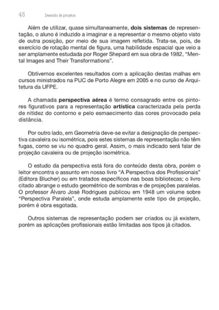 48 Desenho de proJ9tos
Além de utilizar, quase simultaneamente, dois sistemas de represen-
tação, o aluno é induzido a imaginar e a representar o mesmo objeto visto
de outra posição, por meio de sua imagem refletida. Trata-se, pois, de
exercício de rotação mental de figura, uma habilidade espacial que veio a
ser amplamente estudada por Roger Shepard em sua obra de 1982, "Men-
tal lmages and Their Transformations".
Obtivemos excelentes resultados com a aplicação destas malhas em
cursos ministrados na PUC de Porto Alegre em 2005 e no curso de Arqui-
tetura da UFPE.
A chamada perspectiva aérea é termo consagrado entre os pinto-
res figurativos para a representação artística caracterizada pela perda
de nitidez do contorno e pelo esmaecimento das cores provocado pela
distância.
Por outro lado, em Geometria deve-se evitar a designação de perspec-
tiva cavaleira ou isométrica, pois estes sistemas de representação não têm
fugas, como se viu no quadro geral. Assim, o mais indicado será falar de
projeção cavaleira ou de projeção isométrica.
O estudo da perspectiva está fora do conteúdo desta obra, porém o
leitor encontra o assunto em nosso livro "A Perspectiva dos Profissionais"
(Editora Blucher) ou em tratados específicos nas boas bibliotecas; o livro
citado abrange o estudo geométrico de sombras e de projeções paralelas.
O professor Álvaro José Rodrigues publicou em 1948 um volume sobre
"Perspectiva Paralela", onde estuda amplamente este tipo de projeção,
porém é obra esgotada.
Outros sistemas de representação podem ser criados ou já existem,
porém as aplicações profissionais estão limitadas aos tipos já citados.
 
