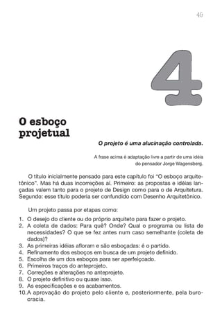 Oesboço
projetual
49
O projeto é uma alucinação controlada.
A frase acima é adaptação livre a partir de uma idéia
do pensador Jorge Wagensberg.
O título inicialmente pensado para este capítulo foi "O esboço arquite-
tônico". Mas há duas incorreções aí. Primeiro: as propostas e idéias lan-
çadas valem tanto para o projeto de Design como para o de Arquitetura.
Segundo: esse título poderia ser confundido com Desenho Arquitetônico.
Um projeto passa por etapas como:
1. O desejo do cliente ou do próprio arquiteto para fazer o projeto.
2. A coleta de dados: Para quê? Onde? Qual o programa ou lista de
necessidades? O que se fez antes num caso semelhante (coleta de
dados)?
3. As primeiras idéias afloram e são esboçadas: é o partido.
4. Refinamento dos esboços em busca de um projeto definido.
5. Escolha de um dos esboços para ser aperfeiçoado.
6. Primeiros traços do anteprojeto.
7. Correções e alterações no anteprojeto.
8. O projeto definitivo ou quase isso.
9. As especificações e os acabamentos.
1O.A aprovação do projeto pelo cliente e, posteriormente, pela buro-
cracia.
 