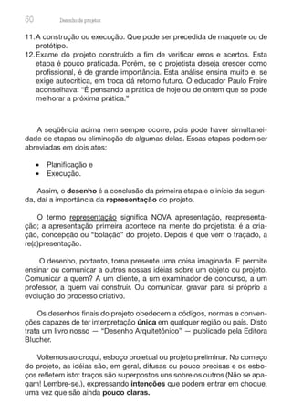 50 Desenho de proJ9tos
11.A construção ou execução. Que pode ser precedida de maquete ou de
protótipo.
12.Exame do projeto construído a fim de verificar erros e acertos. Esta
etapa é pouco praticada. Porém, se o projetista deseja crescer como
profissional, é de grande importância. Esta análise ensina muito e, se
exige autocrítica, em troca dá retorno futuro. O educador Paulo Freire
aconselhava: "É pensando a prática de hoje ou de ontem que se pode
melhorar a próxima prática."
A seqüência acima nem sempre ocorre, pois pode haver simultanei-
dade de etapas ou eliminação de algumas delas. Essas etapas podem ser
abreviadas em dois atos:
• Planificação e
• Execução.
Assim, o desenho é a conclusão da primeira etapa e o início da segun-
da, daí a importância da representação do projeto.
O termo representação significa NOVA apresentação, reapresenta-
ção; a apresentação primeira acontece na mente do projetista: é a cria-
ção, concepção ou "bolação" do projeto. Depois é que vem o traçado, a
re(a)presentação.
O desenho, portanto, torna presente uma coisa imaginada. E permite
ensinar ou comunicar a outros nossas idéias sobre um objeto ou projeto.
Comunicar a quem? A um cliente, a um examinador de concurso, a um
professor, a quem vai construir. Ou comunicar, gravar para si próprio a
evolução do processo criativo.
Os desenhos finais do projeto obedecem a códigos, normas e conven-
ções capazes de ter interpretação única em qualquer região ou país. Disto
trata um livro nosso - "Desenho Arquitetônico" - publicado pela Editora
Blucher.
Voltemos ao croqui, esboço projetual ou projeto preliminar. No começo
do projeto, as idéias são, em geral, difusas ou pouco precisas e os esbo-
ços refletem isto: traços são superpostos uns sobre os outros (Não se apa-
gam! Lembre-se.), expressando intenções que podem entrar em choque,
uma vez que são ainda pouco claras.
 
