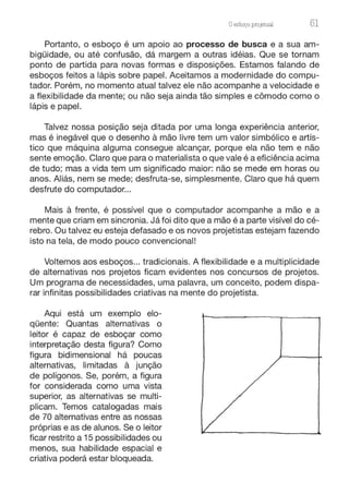 Oesboço pro13tual 51
Portanto, o esboço é um apoio ao processo de busca e a sua am-
bigüidade, ou até confusão, dá margem a outras idéias. Que se tornam
ponto de partida para novas formas e disposições. Estamos falando de
esboços feitos a lápis sobre papel. Aceitamos a modernidade do compu-
tador. Porém, no momento atual talvez ele não acompanhe a velocidade e
a flexibilidade da mente; ou não seja ainda tão simples e cômodo como o
lápis e papel.
Talvez nossa posição seja ditada por uma longa experiência anterior,
mas é inegável que o desenho à mão livre tem um valor simbólico e artís-
tico que máquina alguma consegue alcançar, porque ela não tem e não
sente emoção. Claro que para o materialista o que vale é a eficiência acima
de tudo; mas a vida tem um significado maior: não se mede em horas ou
anos. Aliás, nem se mede; desfruta-se, simplesmente. Claro que há quem
desfrute do computador...
Mais à frente, é possível que o computador acompanhe a mão e a
mente que criam em sincronia. Já foi dito que a mão é a parte visível do cé-
rebro. Ou talvez eu esteja defasado e os novos projetistas estejam fazendo
isto na tela, de modo pouco convencional!
Voltemos aos esboços... tradicionais. A flexibilidade e a multiplicidade
de alternativas nos projetos ficam evidentes nos concursos de projetos.
Um programa de necessidades, uma palavra, um conceito, podem dispa-
rar infinitas possibilidades criativas na mente do projetista.
Aqui está um exemplo elo-
qüente: Quantas alternativas o
leitor é capaz de esboçar como
interpretação desta figura? Como
figura bidimensional há poucas
alternativas, limitadas à junção
de polígonos. Se, porém, a figura
for considerada como uma vista
superior, as alternativas se multi-
plicam. Temos catalogadas mais
de 70 alternativas entre as nossas
próprias e as de alunos. Se o leitor
ficar restrito a 15 possibilidades ou
menos, sua habilidade espacial e
criativa poderá estar bloqueada.
 