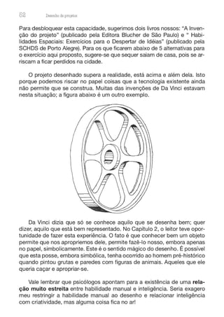 52 Desenho de proJ9tos
Para desbloquear esta capacidade, sugerimos dois livros nossos: "A Inven-
ção do projeto" (publicado pela Editora Blucher de São Paulo) e " Habi-
lidades Espaciais: Exercícios para o Despertar de Idéias" (publicado pela
SCHDS de Porto Alegre). Para os que ficarem abaixo de 5 alternativas para
o exercício aqui proposto, sugere-se que sequer saiam de casa, pois se ar-
riscam a ficar perdidos na cidade.
O projeto desenhado supera a realidade, está acima e além dela. Isto
porque podemos riscar no papel coisas que a tecnologia existente ainda
não permite que se construa. Muitas das invenções de Da Vinci estavam
nesta situação; a figura abaixo é um outro exemplo.
Da Vinci dizia que só se conhece aquilo que se desenha bem; quer
dizer, aquilo que está bem representado. No Capítulo 2, o leitor teve opor-
tunidade de fazer esta experiência. O fato é que conhecer bem um objeto
permite que nos apropriemos dele, permite fazê-lo nosso, embora apenas
no papel, simbolicamente. Este é o sentido mágico do desenho. É possível
que esta posse, embora simbólica, tenha ocorrido ao homem pré-histórico
quando pintou grutas e paredes com figuras de animais. Aqueles que ele
queria caçar e apropriar-se.
Vale lembrar que psicólogos apontam para a existência de uma rela-
ção muito estreita entre habilidade manual e inteligência. Seria exagero
meu restringir a habilidade manual ao desenho e relacionar inteligência
com criatividade, mas alguma coisa fica no ar!
 