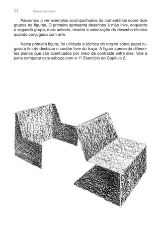 54 Desenho de proJ9tos
Passemos a ver exemplos acompanhados de comentários sobre dois
grupos de figuras. O primeiro apresenta desenhos à mão livre, enquanto
o segundo grupo, mais adiante, mostra a valorização do desenho técnico
quando conjugado com arte.
Nesta primeira figura, foi utilizada a técnica do crayon sobre papel ru-
goso a fim de destacar o caráter livre do traço. A figura apresenta diferen-
tes planos que são acentuados por meio de contraste entre eles. Vale a
pena comparar este esboço com o 1~ Exercício do Capítulo 2.
 