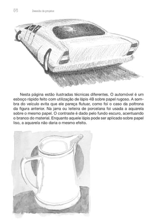 56 Desenho de proJ9tos
Nesta página estão ilustradas técnicas diferentes. O automóvel é um
esboço rápido feito com utilização de lápis 48 sobre papel rugoso. A som-
bra do veículo evita que ele pareça flutuar, como foi o caso da poltrona
da figura anterior. Na jarra ou leiteira de porcelana foi usada a aquarela
sobre o mesmo papel. O contraste é dado pelo fundo escuro, acentuando
o branco do material. Enquanto aquele lápis pode ser aplicado sobre papel
liso, a aquarela não daria o mesmo efeito.
 