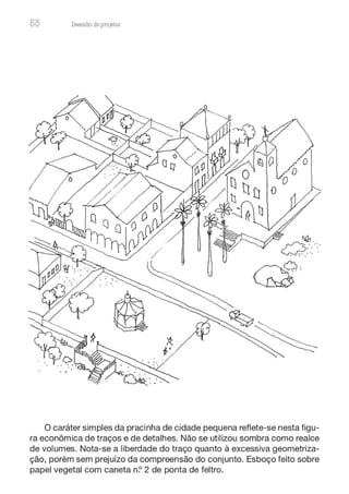 58 Desenho de proJ9tos
O caráter simples da pracinha de cidade pequena reflete-se nesta figu-
ra econômica de traços e de detalhes. Não se utilizou sombra como realce
de volumes. Nota-se a liberdade do traço quanto à excessiva geometriza-
ção, porém sem prejuízo da compreensão do conjunto. Esboço feito sobre
papel vegetal com caneta n? 2 de ponta de feltro.
 