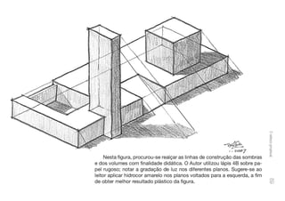 ~'~
---
1 - 2cx:i7
Nesta figura, procurou-se realçar as linhas de construção das sombras
e dos volumes com finalidade didática. O Autor utilizou lápis 48 sobre pa-
pel rugoso; notar a gradação de luz nos diferentes planos. Sugere-se ao
leitor aplicar hidrocor amarelo nos planos voltados para a esquerda, a fim
de obter melhor resultado plástico da figura.
o
~
g
'°
o
'O
i
g.
01
CD
 