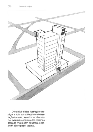 62 Desenho de proJ9tos
O objetivo desta ilustração é re-
alçar a volumetria do projeto em re-
lação às ruas do entorno, abstrain-
do eventuais construções vizinhas.
Traçado misto com aquarela e nan-
quim sobre papel vegetal.
 