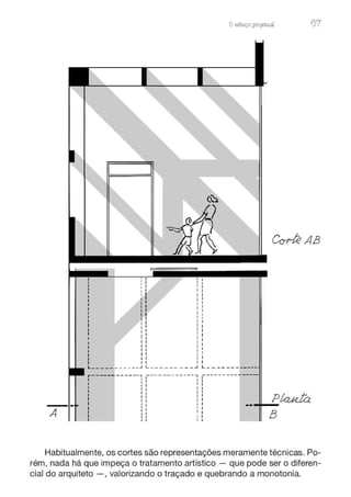 Oesboço pro.ieturu 67
~AB
L_____ ___ ___.J -- - - - - - - - L------------
A
,-------------, --- ---------, ---------------
• 1l 1:
1 : 1 1 1
1 1 1 1 1
1 1 1 1 1
1 1 1 1 1
1 1 1 1 1
. 1 1 I 1 1
1 : 1
11
1 1 1 1 1
1 1 1 1 t
' - - ~ 1 1 1 1
PÚU4..Íá
..,__
B
Habitualmente, os cortes são representações meramente técnicas. Po-
rém, nada há que impeça o tratamento artístico - que pode ser o diferen-
cial do arquiteto - , valorizando o traçado e quebrando a monotonia.
 
