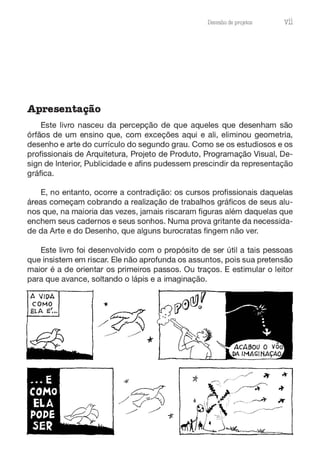 Desenho de projetos vii
Apresentação
Este livro nasceu da percepção de que aqueles que desenham são
órfãos de um ensino que, com exceções aqui e ali, eliminou geometria,
desenho e arte do currículo do segundo grau. Como se os estudiosos e os
profissionais de Arquitetura, Projeto de Produto, Programação Visual, De-
sign de Interior, Publicidade e afins pudessem prescindir da representação
gráfica.
E, no entanto, ocorre a contradição: os cursos profissionais daquelas
áreas começam cobrando a realização de trabalhos gráficos de seus alu-
nos que, na maioria das vezes, jamais riscaram figuras além daquelas que
enchem seus cadernos e seus sonhos. Numa prova gritante da necessida-
de da Arte e do Desenho, que alguns burocratas fingem não ver.
Este livro foi desenvolvido com o propósito de ser útil a tais pessoas
que insistem em riscar. Ele não aprofunda os assuntos, pois sua pretensão
maior é a de orientar os primeiros passos. Ou traços. E estimular o leitor
para que avance, soltando o lápis e a imaginação.
A /IDA
COMO
ELA E'...
 