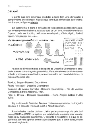 76 Desenho de proJ9tos
O PLANO
O ponto não tem dimensão (medida); a linha tem uma dimensão: o
comprimento ou extensão. Figuras que têm duas dimensões são chama-
das formas ou figuras planas.
Em Geometria, o plano é ilimitado; na vida cotidiana encontramos pla-
nos no tampo de uma mesa, na capa dura de um livro, no cartão de visitas.
O plano pode ser torcido, perfurado, entrelaçado, sólido, rígido, flexível,
opaco, translúcido, ou... ou...
As forut.a.s g'2~ p,crci,e#I ser: vM PurNo 1MAGl-
o / NAR!o Po!)E SER
• BA'sicAs ~ D FoR.uA!)o PoR
PONTOS
• DERII/A l>LIS
QQ~
• NAO REGULARES ~
~~
oo pof:)
RETAS
Há cursos e livros em que a disciplina de Desenho Geométrico é estu-
dada apenas como traçado geométrico. Este assunto encontra-se desen-
volvido em livros ora reeditados, ora encontrados em boas bibliotecas; os
mais conhecidos são:
Teodoro Braga - Desenho Geométrico
Álvaro Penteado - Desenho Geométrico
Benjamin de Araújo Carvalho -Desenho Geométrico - Rio de Janeiro:
Companhia Editora Nacional, 1961.
Félix O. Rivera - Desenho Geométrico - Porto Alegre: Editora FURG,
1986.
Alguns livros de Desenho Técnico costumam apresentar os traçados
básicos; é o caso de Thomas French e Albert Bachman.
A partir destas noções básicas, o leitor pode passar ao ponto principal,
que é COMO e ONDE vai aplicar sua criatividade: o estudo das transfor-
mações ou mudanças das formas. O assunto é inesgotável e o que se se-
gue deve ser visto apenas como sugestão para que, a partir delas, o leitor
use sua imaginação.
 