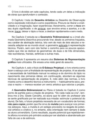 VÜÍ Desenho de prOj8tOS
O livro é dividido em sete capítulos, tendo cada um deles a indicação
de obras que aprofundam o conteúdo.
O Capítulo I trata do Desenho Artístico ou Desenho de Observação
como expressão individual e como experiência. Procura-se liberar a criati-
vidade e a imaginação, fazer experiências; literalmente, correr o risco em
seu duplo significado: o de arriscar, que envolve erros e acertos, e o de
riscar, traçar, deixar o lápis a riscar, a deslizar rapidamente e sem medo.
No Capítulo 2 estuda-se a Geometria Tridimensional ou a (mal) afa-
mada Geometria Descritiva procurando tirar, desde os primeiros traçados,
seu caráter de abstração teórica. Isto vem de mais de dois séculos e ne-
cessita adaptar-se ao mundo atual: a geometria aplicada à representação
técnica. Porém, sem com isto fechar o caminho para os poucos apaixo-
nados que irão se dedicar às geometrias: de duas e de três dimensões,
não-euclidianas, fractais, esféricas e outras mais.
O Capítulo 3 apresenta um resumo dos Sistemas de Representação
gráfica mais utilizados. Ele ensaia uma visão geral do assunto.
No Capítulo 4, sob o título de O Esboço Projetual, o livro orienta como
fazer o esboço com a finalidade de representação de projetos. Aí se aborda
a necessidade de habilidade manual no esboço e do domínio do lápis no
nascimento das primeiras idéias; em continuação, abordam-se algumas
técnicas de apresentação de projetos. E, indo além das normas, o livro
mostra como o desenho técnico a instrumento - habitualmente seco, pre-
ciso e neutro - merece receber um verniz artístico que valorize o projeto.
A Geometria Bidimensional ou Plana é tratada no Capítulo 5 como
ponto de partida para a criação de projetos. "Do nada nada se cria", lem-
brou-me a Ora. Gisele Carvalho, ex-aluna que foi além do professor (ele
se sente gratificado por ter realizado sua missão: estimular o potencial do
aluno). De fato, o futuro projetista necessita de um vocabulário de formas;
não para copiar, porém que lhe sirva de muleta para avançar nos primei-
ros esboços. Aqui, a muleta é um estágio provisório no resgate do poten-
cial artístico e criativo e, no entanto, esta orientação nem sempre é dada
ao aluno universitário. Como resultado, aquele potencial que repetidamen-
te aflorou no ensino pré-primário acaba por ser abafado e abandonado por
falta de uso e de estímulo.
 