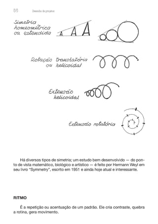 86 Desenho de proJ9tos
Há diversos tipos de simetria; um estudo bem desenvolvido - do pon-
to de vista matemático, biológico e artístico - é feito por Hermann Weyl em
seu Iivro "Symmetry", escrito em 1951 e ainda hoje atual e interessante.
RITMO
É a repetição ou acentuação de um padrão. Ele cria contraste, quebra
a rotina, gera movimento.
 
