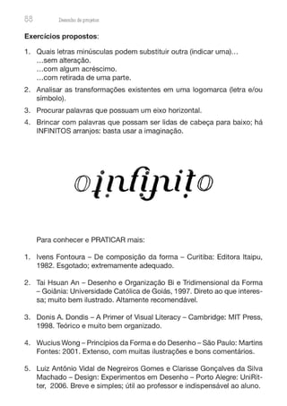 88 Desenho de proJ9tos
Exercícios propostos:
1. Quais letras minúsculas podem substituir outra (indicar uma)...
...sem alteração.
...com algum acréscimo.
...com retirada de uma parte.
2. Analisar as transformações existentes em uma logomarca (letra e/ou
símbolo).
3. Procurar palavras que possuam um eixo horizontal.
4. Brincar com palavras que possam ser lidas de cabeça para baixo; há
INFINITOS arranjos: basta usar a imaginação.
Para conhecer e PRATICAR mais:
1. lvens Fontoura - De composição da forma - Curitiba: Editora ltaipu,
1982. Esgotado; extremamente adequado.
2. Tai Hsuan An - Desenho e Organização Bi e Tridimensional da Forma
- Goiânia: Universidade Católica de Goiás, 1997. Direto ao que interes-
sa; muito bem ilustrado. Altamente recomendável.
3. Donis A. Dondis - A Primer of Visual Literacy - Cambridge: MIT Press,
1998. Teórico e muito bem organizado.
4. Wucius Wong - Princípios da Forma e do Desenho - São Paulo: Martins
Fontes: 2001. Extenso, com muitas ilustrações e bons comentários.
5. Luiz Antônio Vidal de Negreiros Gomes e Clarisse Gonçalves da Silva
Machado - Design: Experimentos em Desenho - Porto Alegre: UniRit-
ter, 2006. Breve e simples; útil ao professor e indispensável ao aluno.
 