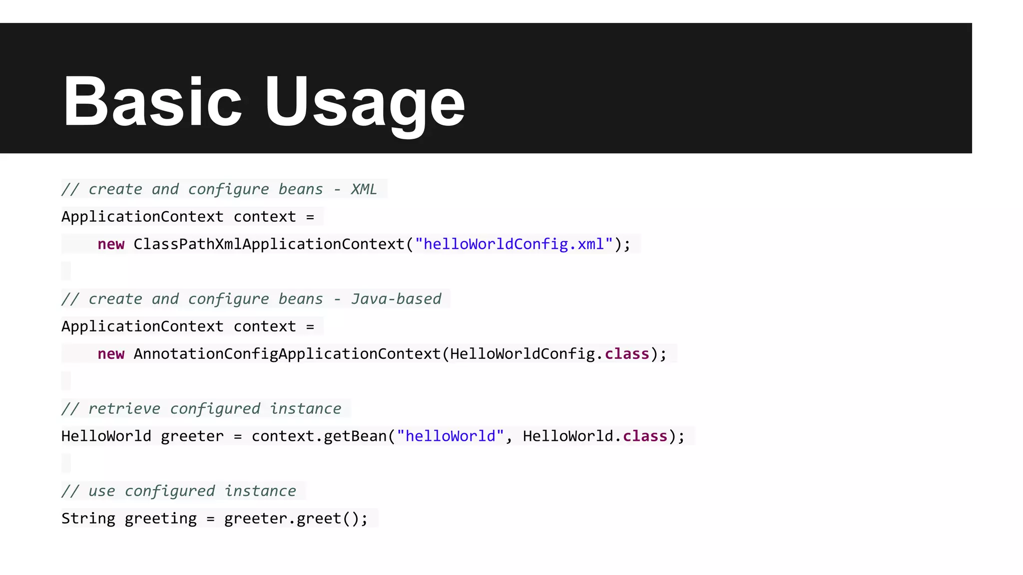 Basic Usage
// create and configure beans - XML
ApplicationContext context =
new ClassPathXmlApplicationContext("helloWorldConfig.xml");
// create and configure beans - Java-based
ApplicationContext context =
new AnnotationConfigApplicationContext(HelloWorldConfig.class);
// retrieve configured instance
HelloWorld greeter = context.getBean("helloWorld", HelloWorld.class);
// use configured instance
String greeting = greeter.greet();
 