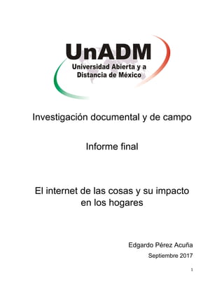 Investigación documental y de campo
Informe final
El internet de las cosas y su impacto
en los hogares
Edgardo Pérez Acuña
Septiembre 2017
1
 