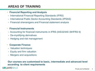  Financial Reporting and Analysis
- International Financial Reporting Standards (IFRS)
- International Public Sector Accounting Standards (IPSAS)
- Financial shenanigans and Financial statement analysis
 Financial Instruments
- Accounting for financial instruments in IFRS (IAS32/IAS 39/IFRS 9)
- De-mystifying derivatives
- Hedging and risk management
 Corporate Finance
- Valuation techniques
- Equity and firm valuation
- Mergers and acquisitions
Our courses are customised to basic, intermediate and advanced level
according to client requirements
4Private and Confidential
 