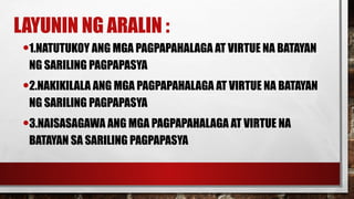 LAYUNIN NG ARALIN :
•1.NATUTUKOY ANG MGA PAGPAPAHALAGA AT VIRTUE NA BATAYAN
NG SARILING PAGPAPASYA
•2.NAKIKILALA ANG MGA PAGPAPAHALAGA AT VIRTUE NA BATAYAN
NG SARILING PAGPAPASYA
•3.NAISASAGAWA ANG MGA PAGPAPAHALAGA AT VIRTUE NA
BATAYAN SA SARILING PAGPAPASYA
 