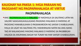 KAUGNAY NA PAKSA 1: MGA PARAAN NG
PAGGAMIT NG PAGPAPAHALAGA AT VIRTUE
•
PAGPAPAHALAGA
•ANG PAGPAPAHALAGA O (VALUES) AY NAGMULA SA SALITANG LATIN NA
VALORE NANGANGAHULUGANG PAGIGING MALAKAS O MATATAG AT
PAGIGING MAKABULUHAN O PAGKAKAROON NG SAYSAY O KABULUHAN.
MULA SA UGAT NG SALITANG ITO, MAHIHINUHA NATIN NA ANG ISANG
TAO AY KAILANGANG MAGING MALAKAS O MATATAG SA PAGBIBIGAY-
HALAGA SA ANUMANG BAGAY NA TUNAY NA MAY SAYSAY O KABULUHAN.
 