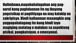 Halimbawa,mapahahalagahan ang pag-
aaral kung paglalaanan ito ng ibayong
pagsisikap at pagtitiyaga na may kalakip na
sakripisyo. Hindi kailanman maaangkin ang
pagpapahalagang ito kung hindi tayo
magiging matatag o malakas sa aspektong
pisikal, pangkaisipan, o emosyonal.
 