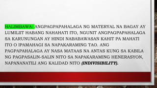HALIMBAWA: ANGPAGPAPAHALAGA NG MATERYAL NA BAGAY AY
LUMILIIT HABANG NAHAHATI ITO, NGUNIT ANGPAGPAPAHALAGA
SA KARUNUNGAN AY HINDI NABABAWASAN KAHIT PA MAHATI
ITO O IPAMAHAGI SA NAPAKARAMING TAO. ANG
PAGPAPAHALAGA AY NASA MATAAS NA ANTAS KUNG SA KABILA
NG PAGPASALIN-SALIN NITO SA NAPAKARAMING HENERASYON,
NAPANANATILI ANG KALIDAD NITO (INDIVISIBILITY).
 