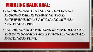 MAIKLING BALIK ARAL:
•ANG DIGNIDAD AY NANGANGAHULUGANG
PAGIGING KARAPAT-DAPAT NG TAO SA
PAGPAPAHALAGA AT PAGGALANG MULA SA
KANIYANG KAPWA.
•ANG DIGNIDAD AY PAGIGING KARAPAT-DAPAT NG
TAO SA PAGPAPAHALAGA AT PAGGALANG MULA SA
KANIYANG KAPUWA.
 