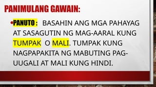 PANIMULANG GAWAIN:
•PANUTO : BASAHIN ANG MGA PAHAYAG
AT SASAGUTIN NG MAG-AARAL KUNG
TUMPAK O MALI. TUMPAK KUNG
NAGPAPAKITA NG MABUTING PAG-
UUGALI AT MALI KUNG HINDI.
 
