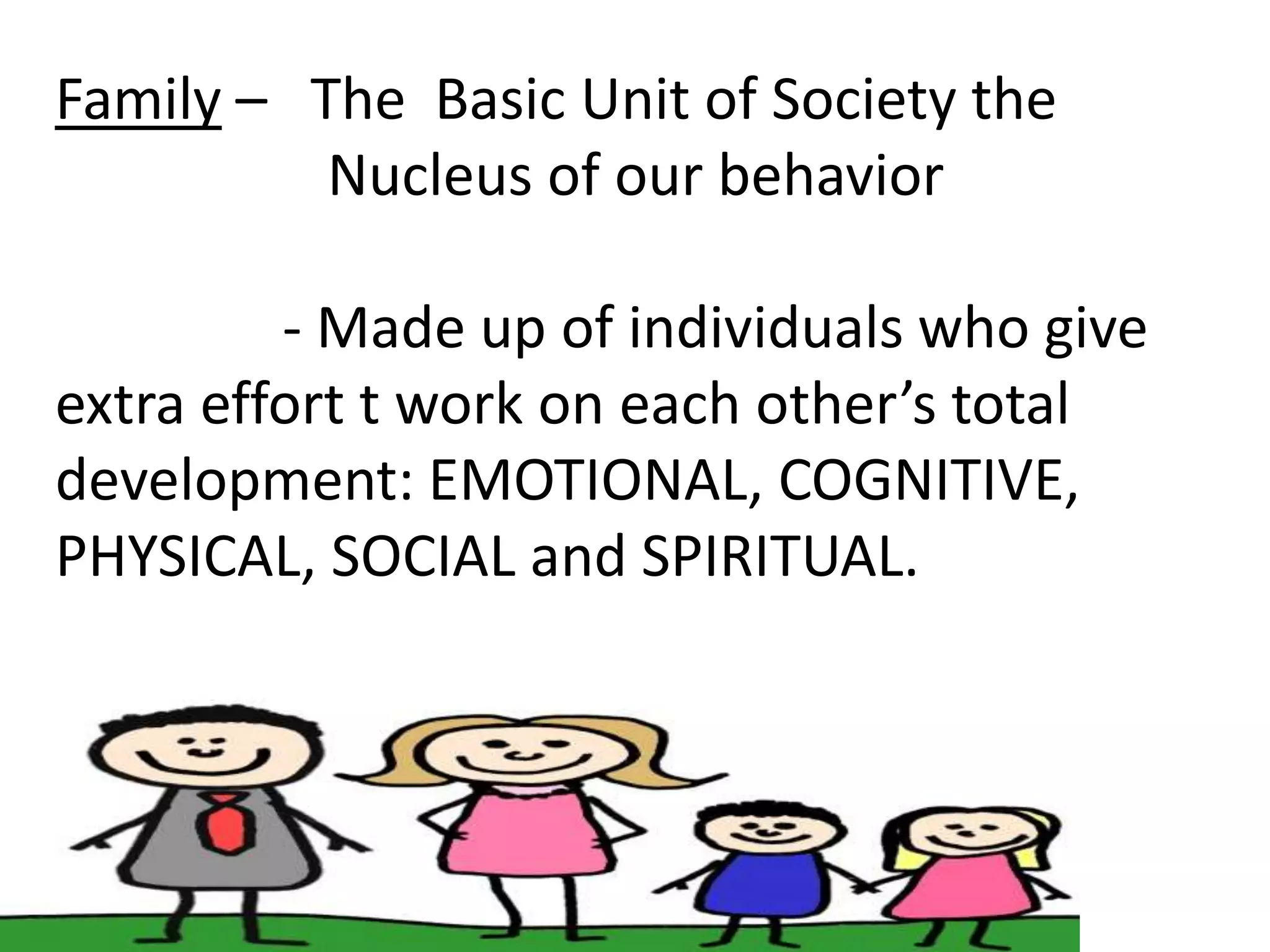 Family – The Basic Unit of Society the
Nucleus of our behavior
- Made up of individuals who give
extra effort t work on each other’s total
development: EMOTIONAL, COGNITIVE,
PHYSICAL, SOCIAL and SPIRITUAL.
