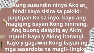 “Kung susundin ninyo Ako at
hindi kayo sisira sa pakiki-
pagtipan Ko sa inyo, kayo ang
magiging bayan Kong hinirang.
Ang buong daigdig ay Akin;
ngunit kayo'y Aking itatangi.
Kayo'y gagawin Kong bayan ng
mga saserdote na magli- lingkod
 