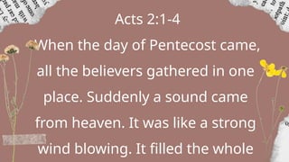 Acts 2:1-4
When the day of Pentecost came,
all the believers gathered in one
place. Suddenly a sound came
from heaven. It was like a strong
wind blowing. It filled the whole
 