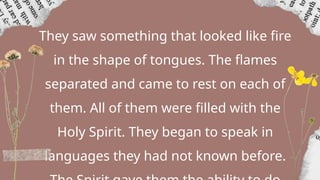 They saw something that looked like fire
in the shape of tongues. The flames
separated and came to rest on each of
them. All of them were filled with the
Holy Spirit. They began to speak in
languages they had not known before.
 